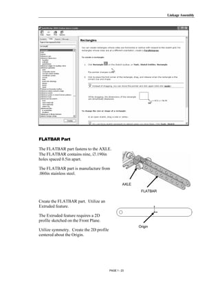 Linkage Assembly




       Copyrighted
         Material

       Copyrighted
         Material
FLATBAR Part

The FLATBAR part fastens to the AXLE.
The FLATBAR contains nine, ∅.190in


       Copyrighted
holes spaced 0.5in apart.

The FLATBAR part is manufacture from
.060in stainless steel.


         Material                                  AXLE
                                                           FLATBAR

Create the FLATBAR part. Utilize an
Extruded feature.

The Extruded feature requires a 2D


       Copyrighted
profile sketched on the Front Plane.
                                                          Origin
Utilize symmetry. Create the 2D profile
centered about the Origin.


         Material
                                          PAGE 1 - 23
 