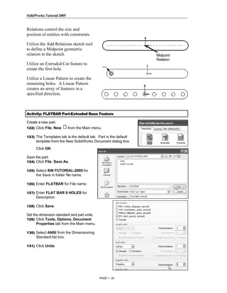 SolidWorks Tutorial 2005




                 Copyrighted
Relations control the size and
position of entities with constraints.

Utilize the Add Relations sketch tool
to define a Midpoint geometric


                   Material
relation in the sketch.                                          Midpoint
                                                                 Relation
Utilize an Extruded Cut feature to
create the first hole.

Utilize a Linear Pattern to create the
remaining holes. A Linear Pattern
creates an array of features in a



                 Copyrighted
specified direction.



Activity: FLATBAR Part-Extruded Base Feature

Create a new part.
                   Material
122) Click File, New       from the Main menu.

123) The Templates tab is the default tab. Part is the default
     template from the New SolidWorks Document dialog box.
     Click OK.

Save the part.



                 Copyrighted
124) Click File, Save As.

125) Select SW-TUTORIAL-2005 for
     the Save in folder file name.




                   Material
126) Enter FLATBAR for File name.

127) Enter FLAT BAR 9 HOLES for
     Description.

128) Click Save.

Set the dimension standard and part units.
129) Click Tools, Options, Document




                 Copyrighted
     Properties tab from the Main menu.

130) Select ANSI from the Dimensioning
     Standard list box.




                   Material
131) Click Units.




                                             PAGE 1 - 24
 