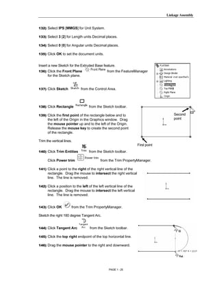 Linkage Assembly




        Copyrighted
132) Select IPS [MMGS] for Unit System.

133) Select 3 [2] for Length units Decimal places.

134) Select 0 [0] for Angular units Decimal places.




          Material
135) Click OK to set the document units.


Insert a new Sketch for the Extruded Base feature.
136) Click the Front Plane                      from the FeatureManager
      for the Sketch plane.


137) Click Sketch             from the Control Area.



        Copyrighted
138) Click Rectangle               from the Sketch toolbar.




          Material
139) Click the first point of the rectangle below and to                               Second
      the left of the Origin in the Graphics window. Drag                              point
      the mouse pointer up and to the left of the Origin.
      Release the mouse key to create the second point
      of the rectangle.

Trim the vertical lines.
                                                                     First point
140) Click Trim Entities           from the Sketch toolbar.



        Copyrighted
      Click Power trim                     from the Trim PropertyManager.

141) Click a point to the right of the right vertical line of the
      rectangle. Drag the mouse to intersect the right vertical



          Material
      line. The line is removed.

142) Click a position to the left of the left vertical line of the
      rectangle. Drag the mouse to intersect the left vertical
      line. The line is removed.


143) Click OK          from the Trim PropertyManager.

Sketch the right 180 degree Tangent Arc.



        Copyrighted
144) Click Tangent Arc             from the Sketch toolbar.

145) Click the top right endpoint of the top horizontal line.



          Material
146) Drag the mouse pointer to the right and downward.




                                                 PAGE 1 - 25
 