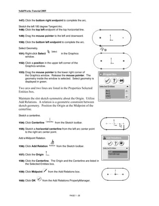 SolidWorks Tutorial 2005




                Copyrighted
147) Click the bottom right endpoint to complete the arc.

Sketch the left 180 degree Tangent Arc.
148) Click the top left endpoint of the top horizontal line.




                  Material
149) Drag the mouse pointer to the left and downward.

150) Click the bottom left endpoint to complete the arc.

Select Geometry.

151) Right-click Select                in the Graphics
     window.

152) Click a position in the upper left corner of the




                Copyrighted
     Graphics window.

153) Drag the mouse pointer to the lower right corner of
     the Graphics window. Release the mouse pointer. The
     geometry inside the window is selected. Select geometry is



                  Material
     displayed in green.

Two arcs and two lines are listed in the Properties Selected
Entities box.

Maintain the slot sketch symmetric about the Origin. Utilize
Add Relations. A relation is a geometric constraint between
sketch geometry. Position the Origin at the Midpoint of the
centerline.


                Copyrighted
Sketch a centerline.

154) Click Centerline             from the Sketch toolbar.




                  Material
155) Sketch a horizontal centerline from the left arc center point
     to the right arc center point.

Add a Midpoint Relation.


156) Click Add Relation            from the Sketch toolbar.


157) Click the Origin       .



                Copyrighted
158) Click the Centerline. The Origin and the Centerline are listed in
     the Selected Entities box.

159) Click Midpoint



                  Material
                           from the Add Relations box.


160) Click OK          from the Add Relations PropertyManager.




                                              PAGE 1 - 26
 
