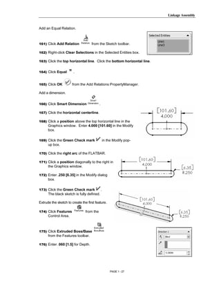 Linkage Assembly




        Copyrighted
Add an Equal Relation.



161) Click Add Relation             from the Sketch toolbar.




          Material
162) Right-click Clear Selections in the Selected Entities box.

163) Click the top horizontal line. Click the bottom horizontal line.


164) Click Equal       .


165) Click OK          from the Add Relations PropertyManager.




        Copyrighted
Add a dimension.


166) Click Smart Dimension                 .




          Material
167) Click the horizontal centerline.

168) Click a position above the top horizontal line in the
      Graphics window. Enter 4.000 [101.60] in the Modify
      box.

169) Click the Green Check mark                    in the Modify pop-
      up box.

170) Click the right arc of the FLATBAR.



        Copyrighted
171) Click a position diagonally to the right in
      the Graphics window.

172) Enter .250 [6.35] in the Modify dialog



          Material
      box.

173) Click the Green Check mark                .
      The black sketch is fully defined.

Extrude the sketch to create the first feature.

174) Click Features             from the
      Control Area.



        Copyrighted
175) Click Extruded Boss/Base
      from the Features toolbar.



          Material
176) Enter .060 [1.5] for Depth.




                                                        PAGE 1 - 27
 