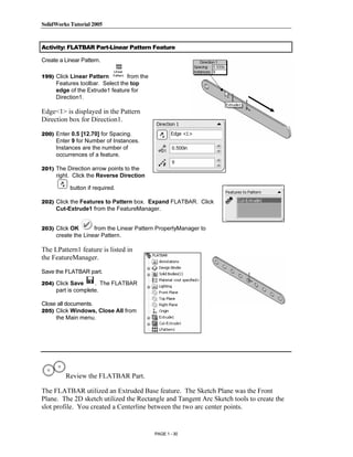 SolidWorks Tutorial 2005




                Copyrighted
Activity: FLATBAR Part-Linear Pattern Feature

Create a Linear Pattern.

199) Click Linear Pattern        from the



                  Material
     Features toolbar. Select the top
     edge of the Extrude1 feature for
     Direction1.

Edge<1> is displayed in the Pattern
Direction box for Direction1.

200) Enter 0.5 [12.70] for Spacing.
     Enter 9 for Number of Instances.



                Copyrighted
     Instances are the number of
     occurrences of a feature.

201) The Direction arrow points to the
     right. Click the Reverse Direction



                  Material
           button if required.

202) Click the Features to Pattern box. Expand FLATBAR. Click
     Cut-Extrude1 from the FeatureManager.


203) Click OK       from the Linear Pattern PropertyManager to
     create the Linear Pattern.




                Copyrighted
The LPattern1 feature is listed in
the FeatureManager.
Save the FLATBAR part.




                  Material
204) Click Save     . The FLATBAR
     part is complete.

Close all documents.
205) Click Windows, Close All from
     the Main menu.




                Copyrighted
         Review the FLATBAR Part.



                  Material
The FLATBAR utilized an Extruded Base feature. The Sketch Plane was the Front
Plane. The 2D sketch utilized the Rectangle and Tangent Arc Sketch tools to create the
slot profile. You created a Centerline between the two arc center points.


                                            PAGE 1 - 30
 