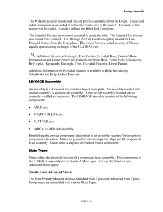 Linkage Assembly




       Copyrighted
The Midpoint relation maintained the slot profile symmetric about the Origin. Linear and
radial dimensions were added to define the overall size of the sketch. The name of the
feature was Extrude1. Extrude1 utilized the Blind End Condition.

The Extruded Cut feature removed material to create the hole. The Extruded Cut feature


         Material
was named Cut-Extrude1. The Through All End Condition option created the Cut-
Extrude1 feature from the Front plane. The Linear Pattern created an array of 9 holes,
equally spaced along the length of the FLATBAR Part.


      Additional details on Rectangle, Trim Entities, Extruded Base, Extruded Boss,
Extruded Cut and Linear Pattern are available in Online Help. Select Help, SolidWorks
Help topics. Keywords: Rectangle, Trim, Extruded, Features, Linear Pattern.



       Copyrighted
Additional information on Extruded features is available in Help, Introducing
SolidWorks and Help, Online Tutorials.

LINKAGE Assembly


         Material
An assembly is a document that contains two or more parts. An assembly inserted into
another assembly is called a sub-assembly. A part or sub-assembly inserted into an
assembly is called a component. The LINKAGE assembly consists of the following
components:

•   AXLE part.

•


       Copyrighted
    SHAFT-COLLAR part.

•   FLATBAR part.

•   AIRCYLINDER sub-assembly.


         Material
Establishing the correct component relationship in an assembly requires forethought on
component interaction. Mates are geometric relationships that align and fit components
in an assembly. Mates remove degrees of freedom from a component.

Mate Types

Mates reflect the physical behavior of a component in an assembly. The components in



       Copyrighted
the LINKAGE assembly utilize Standard Mate types. Review the Standard and
Advanced Mates types.

Standard and Advanced Mates:



         Material
The Mate PropertyManager displays Standard Mate Types and Advanced Mate Types.
Components are assembled with various Mate Types.




                                        PAGE 1 - 31
 