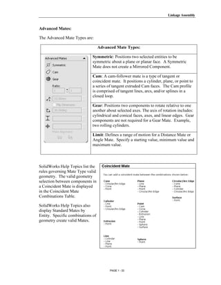Linkage Assembly




      Copyrighted
Advanced Mates:

The Advanced Mate Types are:

                                   Advanced Mate Types:


        Material              Symmetric: Positions two selected entities to be
                              symmetric about a plane or planar face. A Symmetric
                              Mate does not create a Mirrored Component.

                              Cam: A cam-follower mate is a type of tangent or
                              coincident mate. It positions a cylinder, plane, or point to
                              a series of tangent extruded Cam faces. The Cam profile



      Copyrighted
                              is comprised of tangent lines, arcs, and/or splines in a
                              closed loop.

                              Gear: Positions two components to rotate relative to one
                              another about selected axes. The axis of rotation includes:


        Material
                              cylindrical and conical faces, axes, and linear edges. Gear
                              components are not required for a Gear Mate. Example,
                              two rolling cylinders.

                              Limit: Defines a range of motion for a Distance Mate or
                              Angle Mate. Specify a starting value, minimum value and
                              maximum value.




      Copyrighted
SolidWorks Help Topics list the
rules governing Mate Type valid



        Material
geometry. The valid geometry
selection between components in
a Coincident Mate is displayed
in the Coincident Mate
Combinations Table.

SolidWorks Help Topics also
display Standard Mates by
Entity. Specific combinations of


      Copyrighted
geometry create valid Mates.




        Material
                                        PAGE 1 - 33
 