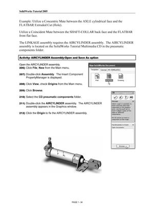 SolidWorks Tutorial 2005




               Copyrighted
Example: Utilize a Concentric Mate between the AXLE cylindrical face and the
FLATBAR Extruded Cut (Hole).

Utilize a Coincident Mate between the SHAFT-COLLAR back face and the FLATBAR
front flat face.


                 Material
The LINKAGE assembly requires the AIRCYLINDER assembly. The AIRCYLINDER
assembly is located on the SolidWorks Tutorial Multimedia CD in the pneumatic
components folder.

Activity: AIRCYLINDER Assembly-Open and Save As option

Open the AIRCYLINDER assembly.
206) Click File, New from the Main menu.



               Copyrighted
207) Double-click Assembly. The Insert Component
     PropertyManager is displayed.




                 Material
208) Click View, check Origins from the Main menu.

209) Click Browse.

210) Select the CD pneumatic components folder.

211) Double-click the AIRCYLINDER assembly. The AIRCYLINDER
     assembly appears in the Graphics window.

212) Click the Origin to fix the AIRCYLINDER assembly.




               Copyrighted
                 Material

               Copyrighted
                 Material
                                           PAGE 1 - 34
 