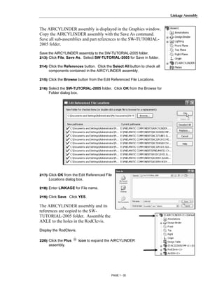 Linkage Assembly




       Copyrighted
The AIRCYLINDER assembly is displayed in the Graphics window.
Copy the AIRCYLINDER assembly with the Save As command.
Save all sub-assemblies and part references to the SW-TUTORIAL-
2005 folder.



         Material
Save the AIRCYLINDER assembly to the SW-TUTORIAL-2005 folder.
213) Click File, Save As. Select SW-TUTORIAL-2005 for Save in folder.

214) Click the References button. Click the Select All button to check all
     components contained in the AIRCYLINDER assembly.

215) Click the Browse button from the Edit Referenced File Locations.

216) Select the SW-TUTORIAL-2005 folder. Click OK from the Browse for




       Copyrighted
     Folder dialog box.




         Material

       Copyrighted
217) Click OK from the Edit Referenced File




         Material
     Locations dialog box.

218) Enter LINKAGE for File name.

219) Click Save. Click YES.

The AIRCYLINDER assembly and its
references are copied to the SW-
TUTORIAL-2005 folder. Assemble the



       Copyrighted
AXLE to the holes in the RodClevis.

Display the RodClevis.

220) Click the Plus       icon to expand the AIRCYLINDER



         Material
     assembly.




                                            PAGE 1 - 35
 