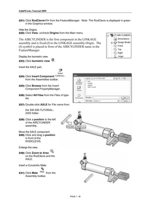 SolidWorks Tutorial 2005




                Copyrighted
221) Click RodClevis<1> from the FeatureManager. Note: The RodClevis is displayed in green
      in the Graphics window.

Hide the Origins.
222) Click View, uncheck Origins from the Main menu.




                  Material
The AIRCYLINDER is the first component in the LINKAGE
assembly and is fixed (f) to the LINKAGE assembly Origin. The
(f) symbol is placed in front of the AIRCYLINDER name in the
FeatureManager.

Display the Isometric view.
223) Click Isometric view        .




                Copyrighted
Insert the AXLE part.


224) Click Insert Component
      from the Assemblies toolbar.



                  Material
225) Click Browse from the Insert
      Component PropertyManager.

226) Select All Files from the Files of type
      list.

227) Double-click AXLE for File name from

      the SW-SW-TUTORIAL-



                Copyrighted
      2005 folder.

228) Click a position to the left
      of the AIRCYLINDER
      assembly.



                  Material
Move the AXLE component.
229) Click and drag a position
     in front of the
     RODCLEVIS.

Enlarge the view.

230) Click Zoom to Area
      on the RodClevis and the



                Copyrighted
      AXLE.

Insert a Concentric Mate.




                  Material
231) Click Mate        from the
      Assembly toolbar.




                                               PAGE 1 - 36
 