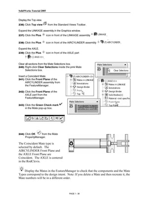 SolidWorks Tutorial 2005




                Copyrighted
Display the Top view.
236) Click Top view          from the Standard Views Toolbar.

Expand the LINKAGE assembly in the Graphics window.




                  Material
237) Click the Plus         icon in front of the LINKAGE assembly       .

238) Click the Plus         icon in front of the AIRCYLINDER assembly              .

Expand the AXLE.
239) Click the Plus         icon in front of the AXLE part
                        .

Clear all sections from the Mate Selections box.



                Copyrighted
240) Right-click Clear Selections inside the pink Mate
      Selections box.

Insert a Coincident Mate.
241) Click the Front Plane of the



                  Material
      AIRCYLINDER assembly from
      the FeatureManager.

242) Click the Front Plane of the
     AXLE part from the
     FeatureManager.

243) Click the Green Check mark
     in the Mate pop-up box.



                Copyrighted
244) Click OK
                  Material
                 from the Mate
     PropertyManager.

The Coincident Mate type is
selected by default. The
AIRCYLINDER Front Plane and
the AXLE Front Plane are


                Copyrighted
Coincident. The AXLE is centered
in the RodClevis.




                  Material
    Display the Mates in the FeatureManager to check that the components and the Mate
Types correspond to the design intent. Note: If you delete a Mate and then recreate it, the
Mate numbers will be in a different order.



                                                 PAGE 1 - 38
 