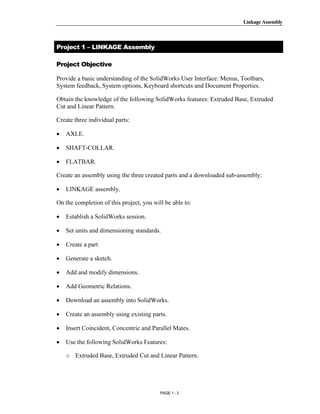 Linkage Assembly




       Copyrighted
Project 1 – LINKAGE Assembly

Project Objective



         Material
Provide a basic understanding of the SolidWorks User Interface: Menus, Toolbars,
System feedback, System options, Keyboard shortcuts and Document Properties.

Obtain the knowledge of the following SolidWorks features: Extruded Base, Extruded
Cut and Linear Pattern.

Create three individual parts:




       Copyrighted
•   AXLE.

•   SHAFT-COLLAR.

•   FLATBAR.



•
         Material
Create an assembly using the three created parts and a downloaded sub-assembly:

    LINKAGE assembly.

On the completion of this project, you will be able to:

•   Establish a SolidWorks session.



       Copyrighted
•   Set units and dimensioning standards.

•   Create a part



         Material
•   Generate a sketch.

•   Add and modify dimensions.

•   Add Geometric Relations.

•   Download an assembly into SolidWorks.

•   Create an assembly using existing parts.

•

•
       Copyrighted
    Insert Coincident, Concentric and Parallel Mates.

    Use the following SolidWorks Features:


         Material
    o Extruded Base, Extruded Cut and Linear Pattern.




                                          PAGE 1 - 3
 