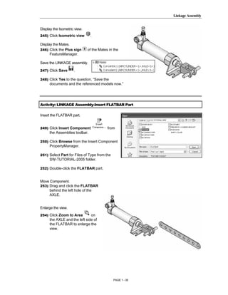 Linkage Assembly




        Copyrighted
Display the Isometric view.
245) Click Isometric view       .

Display the Mates.
246) Click the Plus sign      of the Mates in the



          Material
      FeatureManager.

Save the LINKAGE assembly.

247) Click Save      .

248) Click Yes to the question, “Save the
      documents and the referenced models now.”




        Copyrighted
Activity: LINKAGE Assembly-Insert FLATBAR Part




          Material
Insert the FLATBAR part.


249) Click Insert Component               from
      the Assemblies toolbar.

250) Click Browse from the Insert Component
      PropertyManager.

251) Select Part for Files of Type from the




        Copyrighted
      SW-TUTORIAL-2005 folder.

252) Double-click the FLATBAR part.




          Material
Move Component.
253) Drag and click the FLATBAR
     behind the left hole of the
     AXLE.


Enlarge the view.
254) Click Zoom to Area        on
      the AXLE and the left side of




        Copyrighted
      the FLATBAR to enlarge the
      view.




          Material
                                              PAGE 1 - 39
 