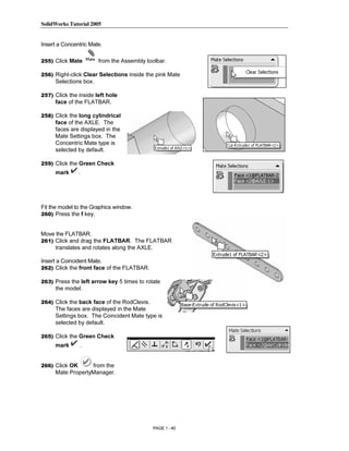 SolidWorks Tutorial 2005




                    Copyrighted
Insert a Concentric Mate.

255) Click Mate         from the Assembly toolbar.

256) Right-click Clear Selections inside the pink Mate



                      Material
     Selections box.

257) Click the inside left hole
     face of the FLATBAR.

258) Click the long cylindrical
     face of the AXLE. The
     faces are displayed in the
     Mate Settings box. The




                    Copyrighted
     Concentric Mate type is
     selected by default.

259) Click the Green Check
     mark       .



                      Material
Fit the model to the Graphics window.
260) Press the f key.


Move the FLATBAR.
261) Click and drag the FLATBAR. The FLATBAR



                    Copyrighted
     translates and rotates along the AXLE.

Insert a Coincident Mate.
262) Click the front face of the FLATBAR.




                      Material
263) Press the left arrow key 5 times to rotate
     the model.

264) Click the back face of the RodClevis.
     The faces are displayed in the Mate
     Settings box. The Coincident Mate type is
     selected by default.

265) Click the Green Check




                    Copyrighted
     mark           .


266) Click OK     from the
     Mate PropertyManager.



                      Material
                                             PAGE 1 - 40
 
