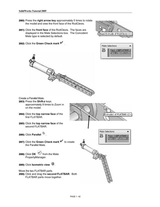 SolidWorks Tutorial 2005




                Copyrighted
280) Press the right arrow key approximately 5 times to rotate
     the model and view the front face of the RodClevis.

281) Click the front face of the RodClevis. The faces are
     displayed in the Mate Selections box. The Coincident



                  Material
     Mate type is selected by default.

282) Click the Green Check mark         .




                Copyrighted
                  Material
Create a Parallel Mate.
283) Press the Shift-z keys
     approximately 8 times to Zoom in
     on the model.




                Copyrighted
284) Click the top narrow face of the
     first FLATBAR.

285) Click the top narrow face of the
     second FLATBAR.



                  Material
286) Click Parallel       .

287) Click the Green Check mark         to create
     the Parallel Mate.


288) Click OK     from the Mate




                Copyrighted
     PropertyManager.

289) Click Isometric view     .

Move the two FLATBAR parts.



                  Material
290) Click and drag the second FLATBAR. Both
     FLATBAR parts move together.




                                             PAGE 1 - 42
 