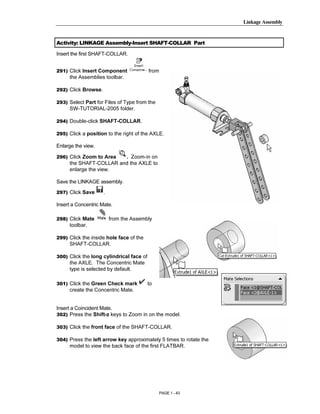 Linkage Assembly




        Copyrighted
Activity: LINKAGE Assembly-Insert SHAFT-COLLAR Part

Insert the first SHAFT-COLLAR.


291) Click Insert Component



          Material
                                          from
     the Assemblies toolbar.

292) Click Browse.

293) Select Part for Files of Type from the
     SW-TUTORIAL-2005 folder.

294) Double-click SHAFT-COLLAR.




        Copyrighted
295) Click a position to the right of the AXLE.

Enlarge the view.

296) Click Zoom to Area . Zoom-in on




          Material
     the SHAFT-COLLAR and the AXLE to
     enlarge the view.

Save the LINKAGE assembly.

297) Click Save      .

Insert a Concentric Mate.

298) Click Mate          from the Assembly



        Copyrighted
     toolbar.

299) Click the inside hole face of the
     SHAFT-COLLAR.




          Material
300) Click the long cylindrical face of
     the AXLE. The Concentric Mate
     type is selected by default.

301) Click the Green Check mark           to
     create the Concentric Mate.


Insert a Coincident Mate.
302) Press the Shift-z keys to Zoom in on the model.



        Copyrighted
303) Click the front face of the SHAFT-COLLAR.

304) Press the left arrow key approximately 5 times to rotate the




          Material
     model to view the back face of the first FLATBAR.




                                                 PAGE 1 - 43
 