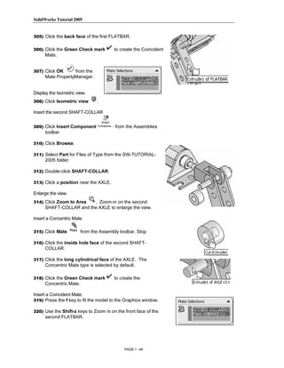 SolidWorks Tutorial 2005




                 Copyrighted
305) Click the back face of the first FLATBAR.


306) Click the Green Check mark         to create the Coincident
      Mate.


307) Click OK

                   Material
                   from the
      Mate PropertyManager.


Display the Isometric view.
308) Click Isometric view        .

Insert the second SHAFT-COLLAR



      toolbar.
                 Copyrighted
309) Click Insert Component



310) Click Browse.
                                         from the Assemblies




      2005 folder.
                   Material
311) Select Part for Files of Type from the SW-TUTORIAL-



312) Double-click SHAFT-COLLAR.

313) Click a position near the AXLE.

Enlarge the view.




                 Copyrighted
314) Click Zoom to Area  . Zoom-in on the second
      SHAFT-COLLAR and the AXLE to enlarge the view.

Insert a Concentric Mate.




                   Material
315) Click Mate          from the Assembly toolbar. Stop

316) Click the inside hole face of the second SHAFT-
      COLLAR.

317) Click the long cylindrical face of the AXLE. The
      Concentric Mate type is selected by default.

318) Click the Green Check mark         to create the



                 Copyrighted
      Concentric Mate.

Insert a Coincident Mate.
319) Press the f key to fit the model to the Graphics window.




                   Material
320) Use the Shift-z keys to Zoom in on the front face of the
      second FLATBAR.




                                             PAGE 1 - 44
 