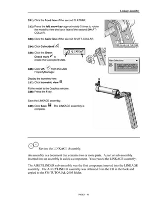 Linkage Assembly




       Copyrighted
321) Click the front face of the second FLATBAR.

322) Press the left arrow key approximately 5 times to rotate
     the model to view the back face of the second SHAFT-
     COLLAR.



         Material
323) Click the back face of the second SHAFT-COLLAR.


324) Click Coincident         .

325) Click the Green
     Check mark       to
     create the Coincident Mate.




       Copyrighted
326) Click OK     from the Mate
     PropertyManager.

Display the Isometric view.



         Material
327) Click Isometric view         .

Fit the model to the Graphics window.
328) Press the f key.


Save the LINKAGE assembly.

329) Click Save      . The LINKAGE assembly is
     complete.



       Copyrighted
         Material
         Review the LINKAGE Assembly.

An assembly is a document that contains two or more parts. A part or sub-assembly


       Copyrighted
inserted into an assembly is called a component. You created the LINKAGE assembly.

The AIRCYLINDER sub-assembly was the first component inserted into the LINKAGE
assembly. The AIRCYLINDER assembly was obtained from the CD in the book and


         Material
copied to the SW-TUTORIAL-2005 folder.




                                           PAGE 1 - 45
 
