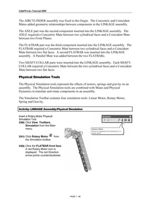 SolidWorks Tutorial 2005




               Copyrighted
The AIRCYLINDER assembly was fixed to the Origin. The Concentric and Coincident
Mates added geometric relationships between components in the LINKAGE assembly.

The AXLE part was the second component inserted into the LINKAGE assembly. The
AXLE required a Concentric Mate between two cylindrical faces and a Coincident Mate


                 Material
between two Front Planes.

The FLATBAR part was the third component inserted into the LINKAGE assembly. The
FLATBAR required a Concentric Mate between two cylindrical faces and a Coincident
Mate between two flat faces. A second FLATBAR was inserted into the LINKAGE
assembly. A Parallel Mate was added between the two FLATBARs.

Two SHAFT-COLLAR parts were inserted into the LINKAGE assembly. Each SHAFT-



               Copyrighted
COLLAR required a Concentric Mate between the two cylindrical faces and a Coincident
Mate between two flat faces.

Physical Simulation Tools



                 Material
The Physical Simulation tools represent the effects of motors, springs and gravity on an
assembly. The Physical Simulation tools are combined with Mates and Physical
Dynamics to translate and rotate components in an assembly.

The Simulation Toolbar contains four simulation tools: Linear Motor, Rotary Motor,
Spring and Gravity.

Activity: LINKAGE Assembly-Physical Simulation



               Copyrighted
Insert a Rotary Motor Physical
Simulation Tool.
330) Click View, Toolbars,
      Simulation from the Main



                 Material
      menu.

331) Click Rotary Motor        from
     the Simulation toolbar.

332) Click the FLATBAR front face.
     A red Rotary Motor icon is
     displayed. The red Direction
     arrow points counterclockwise.



               Copyrighted
                 Material
                                         PAGE 1 - 46
 