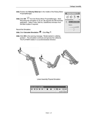 Linkage Assembly




       Copyrighted
333) Position the Velocity Slide bar in the middle of the Rotary Motor
     PropertyManager.


334) Click OK       from the Rotary Motor PropertyManager. Note:



         Material
     Recording the simulation to an avi. file requires the SW Animator
     application. Select Tools, Add Ins, SolidWorks Animator from
     the Main toolbar if required.


Record the Simulation.
335) Click Calculate Simulation      . Click Play     .

336) Click OK to the warning message, “Model started in colliding




       Copyrighted
     position”. The simulation continues and ignores the collisions.
     The FLATBAR rotates in a counterclockwise direction.




         Material

       Copyrighted
         Material              Linear Assembly Physical Simulation




       Copyrighted
         Material
                                            PAGE 1 - 47
 