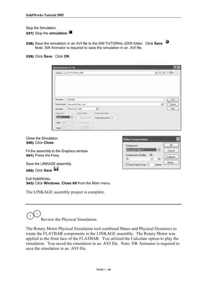 SolidWorks Tutorial 2005




                   Copyrighted
Stop the Simulation.
337) Stop the simulation     .

338) Save the simulation in an AVI file to the SW-TUTORIAL-2005 folder. Click Save   .
     Note: SW Animator is required to save the simulation in an .AVI file.



                     Material
339) Click Save. Click OK.




                   Copyrighted
                     Material
Close the Simulation.
340) Click Close.

Fit the assembly to the Graphics window.



                   Copyrighted
341) Press the f key.

Save the LINKAGE assembly.
342) Click Save         .



                     Material
Exit SolidWorks.
343) Click Windows, Close All from the Main menu.

The LINKAGE assembly project is complete.




                   Copyrighted
         Review the Physical Simulation.

The Rotary Motor Physical Simulation tool combined Mates and Physical Dynamics to
rotate the FLATBAR components in the LINKAGE assembly. The Rotary Motor was



                     Material
applied to the front face of the FLATBAR. You utilized the Calculate option to play the
simulation. You saved the simulation in an .AVI file. Note: SW Animator is required to
save the simulation in an .AVI file.



                                            PAGE 1 - 48
 