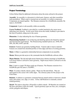 SolidWorks Tutorial 2005




               Copyrighted
Project Terminology

Utilize Online Help for additional information about the terms utilized in this project.

Assembly: An assembly is a document in which parts, features, and other assemblies


                 Material
(sub-assemblies). When a part is inserted into an assembly it is called a component.
Components are mated together. The filename extension for a SolidWorks assembly file
name is .SLDASM.

Component: A part or sub-assembly within an assembly.

Cursor Feedback: Feedback is provided by a symbol attached to the cursor arrow
indicating your selection. As the cursor floats across the model, feedback is provided in



               Copyrighted
the form of symbols, riding next to the cursor.

Dimension: A value indicating the size of feature geometry.

Dimensioning Standard: A set of drawing and detailing options developed by national


                 Material
and international organizations. The Dimensioning standard options are: ANSI, ISO,
DIN, JIS, BSI, GOST and GB.

Features: Features are geometry building blocks. Features add or remove material.
Features are created from sketched profiles or from edges and faces of existing geometry.

Mates: A Mate is a geometric relationship between components in an assembly.

Menus: Menus provide access to the commands that the SolidWorks software offers.


               Copyrighted
Mouse Buttons: The left and right mouse buttons have distinct meanings in SolidWorks.
Left mouse button is utilized to select geometry. Right-mouse button is utilized to invoke
commands.


                 Material
Part: A part is a single 3D object made up of features. The filename extension for a
SolidWorks part file name is .SLDPRT.

Plane: To create a sketch, choose a plane. Planes are flat and infinite. They are
represented on the screen with visible edges. The reference plane for this project is the
Front Plane.

Relation: A relation is a geometric constraint between sketch entities or between a sketch


               Copyrighted
entity and a plane, axis, edge, or vertex. Utilize Add Relations to manually connect
related geometry.

Sketch: The name to describe a 2D profile is called a sketch. 2D Sketches are created on



                 Material
flat faces and planes within the model. Typical geometry types are lines, arcs, rectangles,
circles, polygons and ellipses.




                                          PAGE 1 - 50
 