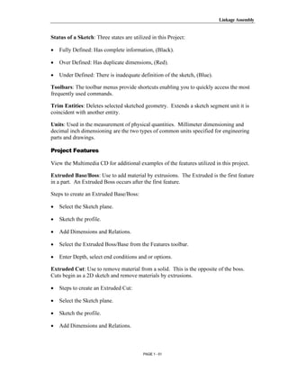 Linkage Assembly




       Copyrighted
Status of a Sketch: Three states are utilized in this Project:

•   Fully Defined: Has complete information, (Black).

•   Over Defined: Has duplicate dimensions, (Red).

•
         Material
    Under Defined: There is inadequate definition of the sketch, (Blue).

Toolbars: The toolbar menus provide shortcuts enabling you to quickly access the most
frequently used commands.

Trim Entities: Deletes selected sketched geometry. Extends a sketch segment unit it is
coincident with another entity.



       Copyrighted
Units: Used in the measurement of physical quantities. Millimeter dimensioning and
decimal inch dimensioning are the two types of common units specified for engineering
parts and drawings.



         Material
Project Features

View the Multimedia CD for additional examples of the features utilized in this project.

Extruded Base/Boss: Use to add material by extrusions. The Extruded is the first feature
in a part. An Extruded Boss occurs after the first feature.

Steps to create an Extruded Base/Boss:



       Copyrighted
•   Select the Sketch plane.

•   Sketch the profile.



         Material
•   Add Dimensions and Relations.

•   Select the Extruded Boss/Base from the Features toolbar.

•   Enter Depth, select end conditions and or options.

Extruded Cut: Use to remove material from a solid. This is the opposite of the boss.
Cuts begin as a 2D sketch and remove materials by extrusions.



       Copyrighted
•   Steps to create an Extruded Cut:

•   Select the Sketch plane.




         Material
•   Sketch the profile.

•   Add Dimensions and Relations.



                                          PAGE 1 - 51
 