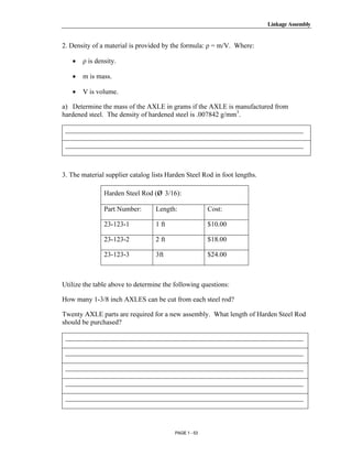 Linkage Assembly




       Copyrighted
2. Density of a material is provided by the formula: ρ = m/V. Where:

   •   ρ is density.

   •   m is mass.

   •
         Material
       V is volume.

a) Determine the mass of the AXLE in grams if the AXLE is manufactured from
hardened steel. The density of hardened steel is .007842 g/mm3.

 _____________________________________________________________________

 _____________________________________________________________________


       Copyrighted
3. The material supplier catalog lists Harden Steel Rod in foot lengths.


         Material
               Harden Steel Rod (ø 3/16):

               Part Number:       Length:              Cost:

               23-123-1           1 ft                 $10.00

               23-123-2           2 ft                 $18.00



       Copyrighted
               23-123-3           3ft                  $24.00




         Material
Utilize the table above to determine the following questions:

How many 1-3/8 inch AXLES can be cut from each steel rod?

Twenty AXLE parts are required for a new assembly. What length of Harden Steel Rod
should be purchased?

 _____________________________________________________________________



       Copyrighted
 _____________________________________________________________________

 _____________________________________________________________________




         Material
 _____________________________________________________________________

 _____________________________________________________________________



                                         PAGE 1 - 53
 