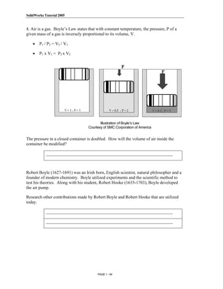 SolidWorks Tutorial 2005




               Copyrighted
4. Air is a gas. Boyle’s Law states that with constant temperature, the pressure, P of a
given mass of a gas is inversely proportional to its volume, V.

    •   P1 / P2 = V2 / V1



                 Material
    •   P1 x V1 = P2 x V2




               Copyrighted
                 Material                  Illustration of Boyle’s Law
                                    Courtesy of SMC Corporation of America


The pressure in a closed container is doubled. How will the volume of air inside the
container be modified?

            __________________________________________________________


               Copyrighted
Robert Boyle (1627-1691) was an Irish born, English scientist, natural philosopher and a



                 Material
founder of modern chemistry. Boyle utilized experiments and the scientific method to
test his theories. Along with his student, Robert Hooke (1635-1703), Boyle developed
the air pump.

Research other contributions made by Robert Boyle and Robert Hooke that are utilized
today.

            __________________________________________________________




               Copyrighted
            __________________________________________________________




                 Material
                                         PAGE 1 - 54
 