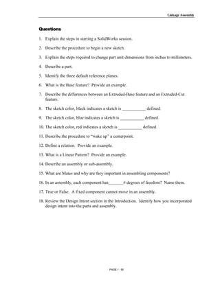 Linkage Assembly




       Copyrighted
Questions

1. Explain the steps in starting a SolidWorks session.

2. Describe the procedure to begin a new sketch.


         Material
3. Explain the steps required to change part unit dimensions from inches to millimeters.

4. Describe a part.

5. Identify the three default reference planes.

6. What is the Base feature? Provide an example.



       Copyrighted
7. Describe the differences between an Extruded-Base feature and an Extruded-Cut
   feature.

8. The sketch color, black indicates a sketch is ___________ defined.


         Material
9. The sketch color, blue indicates a sketch is ___________ defined.

10. The sketch color, red indicates a sketch is ___________ defined.

11. Describe the procedure to “wake up” a centerpoint.

12. Define a relation. Provide an example.




       Copyrighted
13. What is a Linear Pattern? Provide an example.

14. Describe an assembly or sub-assembly.

15. What are Mates and why are they important in assembling components?


         Material
16. In an assembly, each component has_______# degrees of freedom? Name them.

17. True or False. A fixed component cannot move in an assembly.

18. Review the Design Intent section in the Introduction. Identify how you incorporated
    design intent into the parts and assembly.




       Copyrighted
         Material
                                         PAGE 1 - 55
 