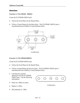 SolidWorks Tutorial 2005




               Copyrighted
Exercises

Exercise 1.1: FLATBAR - 3HOLE.

Create the FLATBAR-3HOLE part.

•

•
                 Material
    Utilize the Front Plane for the Sketch Plane.

    Utilize a Linear Pattern for the three holes. The FLATBAR–3HOLE part is
    manufactured from 0.060in [1.5mm] Stainless Steel.




               Copyrighted
                 Material
                                   FLATBAR-3HOLE




               Copyrighted
Exercise 1.2: FLATBAR-5HOLE.

Create the FLATBAR-5HOLE part.



                 Material
•   Utilize the Front Plane for the Sketch Plane.

•   Utilize a Linear Pattern for the five holes. The FLATBAR–5HOLE part is
    manufactured from 0.060in [1.5mm] Stainless Steel.

•   Calculate the required
    dimensions for the FLATBAR-
    5HOLE part. Use the following


               Copyrighted
    information:

•   Holes are .500in on center.
                                                        FLATBAR-5HOLE
•


                 Material
    Radius is .250in.

•   Hole diameter is .190in.




                                         PAGE 1 - 56
 