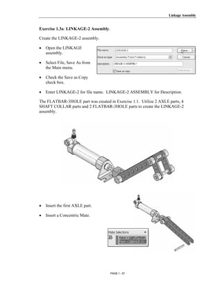 Linkage Assembly




       Copyrighted
Exercise 1.3a: LINKAGE-2 Assembly.

Create the LINKAGE-2 assembly.

•   Open the LINKAGE


         Material
    assembly.

•   Select File, Save As from
    the Main menu.

•   Check the Save as Copy
    check box.

•


       Copyrighted
    Enter LINKAGE-2 for file name. LINKAGE-2 ASSEMBLY for Description.

The FLATBAR-3HOLE part was created in Exercise 1.1. Utilize 2 AXLE parts, 4
SHAFT COLLAR parts and 2 FLATBAR-3HOLE parts to create the LINKAGE-2
assembly.


         Material

       Copyrighted
         Material
•   Insert the first AXLE part.

•   Insert a Concentric Mate.



       Copyrighted
         Material
                                     PAGE 1 - 57
 
