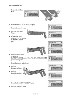 SolidWorks Tutorial 2005




               Copyrighted
    Insert a Coincident
    Mate.




•
                 Material
    Insert the first FLATBAR-3HOLE part.

•   Insert a Concentric Mate

•   Insert a Coincident


               Copyrighted
    Mate.

•   Perform the same
    procedure for the second


                 Material
    FLATBAR-3HOLE
    part.




               Copyrighted
•   Insert a Parallel Mate
    between the 2
    FLATBAR-3HOLE parts. Note: The 2 FLATBAR-3HOLE
    parts move together.

•

•   Insert a
                 Material
    Insert the second AXLE part.


    Concentric Mate.

•   Insert a
    Coincident Mate.



               Copyrighted
                 Material
•   Insert the first SHAFT-COLLAR part.

•   Insert a Concentric Mate.




                                     PAGE 1 - 58
 