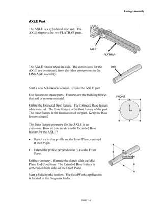 Linkage Assembly




       Copyrighted
AXLE Part

The AXLE is a cylindrical steel rod. The
AXLE supports the two FLATBAR parts.



         Material                                  AXLE
                                                             FLATBAR



The AXLE rotates about its axis. The dimensions for the             Axis



       Copyrighted
AXLE are determined from the other components in the
LINKAGE assembly.




         Material
Start a new SolidWorks session. Create the AXLE part.

Use features to create parts. Features are the building blocks
that add or remove material.
                                                                           FRONT


Utilize the Extruded Base feature. The Extruded Base feature
adds material. The Base feature is the first feature of the part.
The Base feature is the foundation of the part. Keep the Base


       Copyrighted
feature simple!

The Base feature geometry for the AXLE is an
extrusion. How do you create a solid Extruded Base


         Material
feature for the AXLE?

•   Sketch a circular profile on the Front Plane, centered
    at the Origin.

•   Extend the profile perpendicular (⊥) to the Front
    Plane.




       Copyrighted
Utilize symmetry. Extrude the sketch with the Mid
Plane End Condition. The Extruded Base feature is
centered on both sides of the Front Plane.

Start a SolidWorks session. The SolidWorks application


         Material
is located in the Programs folder.




                                           PAGE 1 - 5
 