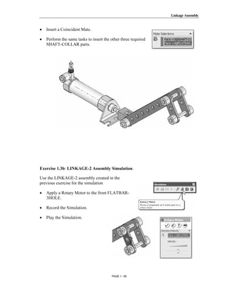 Linkage Assembly




       Copyrighted
•   Insert a Coincident Mate.

•   Perform the same tasks to insert the other three required
    SHAFT-COLLAR parts.



         Material

       Copyrighted
         Material

       Copyrighted
Exercise 1.3b: LINKAGE-2 Assembly Simulation.

Use the LINKAGE-2 assembly created in the


         Material
previous exercise for the simulation

•   Apply a Rotary Motor to the front FLATBAR-
    3HOLE.

•   Record the Simulation.

•   Play the Simulation.



       Copyrighted
         Material
                                         PAGE 1 - 59
 