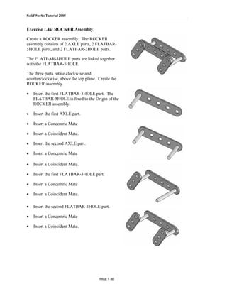 SolidWorks Tutorial 2005




               Copyrighted
Exercise 1.4a: ROCKER Assembly.

Create a ROCKER assembly. The ROCKER
assembly consists of 2 AXLE parts, 2 FLATBAR-
5HOLE parts, and 2 FLATBAR-3HOLE parts.


                 Material
The FLATBAR-3HOLE parts are linked together
with the FLATBAR-5HOLE.

The three parts rotate clockwise and
counterclockwise, above the top plane. Create the
ROCKER assembly.

•


               Copyrighted
    Insert the first FLATBAR-5HOLE part. The
    FLATBAR-5HOLE is fixed to the Origin of the
    ROCKER assembly.

•   Insert the first AXLE part.

•

•
                 Material
    Insert a Concentric Mate

    Insert a Coincident Mate.

•   Insert the second AXLE part.

•   Insert a Concentric Mate

•

•              Copyrighted
    Insert a Coincident Mate.

    Insert the first FLATBAR-3HOLE part.



                 Material
•   Insert a Concentric Mate

•   Insert a Coincident Mate.

•   Insert the second FLATBAR-3HOLE part.

•   Insert a Concentric Mate



               Copyrighted
•   Insert a Coincident Mate.




                 Material
                                       PAGE 1 - 60
 