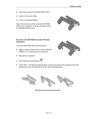 Linkage Assembly




       Copyrighted
•   Insert the second FLATBAR-5HOLE part.

•   Insert a Concentric Mate

•   Insert a Coincident Mates.


         Material
Note: The end holes of the second FLATBAR-
5HOLE are concentric with the end holes of the
FLATBAR-3HOLE parts.




       Copyrighted
Exercise 1.4b: ROCKER Assemby Physical
Simulation.

Create the ROCKER Physical Simulation.

•


•
         Material
    Apply a Rotary Motor to the left FLATBAR-
    3HOLE in a counterclockwise direction.

    Record the simulation.

•   Select Reciprocating Replay    .




       Copyrighted
•   Select Play. The Reciprocating Replay continuously plays the simulation from the
    beginning to the end and then from the end to the beginning.




         Material

       Copyrighted
                         ROCKER Assembly Physical Simulation




         Material
                                       PAGE 1 - 61
 