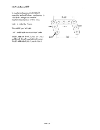 SolidWorks Tutorial 2005




               Copyrighted
In mechanical design, the ROCKER
assembly is classified as a mechanism. A
Four-Bar Linkage is a common
mechanism comprised of four links.



                 Material
Link1 is called the Frame.
                                                 Link2     Link3   Link4
The AXLE part is Link1.

Link2 and Link4 are called the Cranks.

The FLATBAR-3HOLE parts are Link2                  Link1
and Link4. Link3 is called the Coupler.
The FLATBAR-5HOLE part is Link3.


               Copyrighted
                 Material

               Copyrighted
                 Material

               Copyrighted
                 Material
                                          PAGE 1 - 62
 