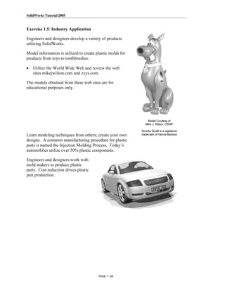 SolidWorks Tutorial 2005




               Copyrighted
Exercise 1.5: Industry Application

Engineers and designers develop a variety of products
utilizing SolidWorks.



                 Material
Model information is utilized to create plastic molds for
products from toys to toothbrushes.

•   Utilize the World Wide Web and review the web
    sites mikejwilson.com and zxys.com.

The models obtained from these web sites are for
educational purposes only.



               Copyrighted
                 Material
Learn modeling techniques from others; create your own
                                                                Model Courtesy of
                                                              Mike J. Wilson, CSWP

                                                            Scooby Doo® is a registered
                                                            trademark of Hanna-Barbera

designs. A common manufacturing procedure for plastic
parts is named the Injection Molding Process. Today’s
automobiles utilize over 50% plastic components.



               Copyrighted
Engineers and designers work with
mold makers to produce plastic
parts. Cost reduction drives plastic
part production.



                 Material

               Copyrighted
                 Material
                                         PAGE 1 - 64
 