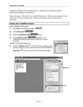SolidWorks Tutorial 2005




                Copyrighted
SolidWorks displays the Tip of the Day box. Read the Tip of the Day to obtain
additional knowledge on SolidWorks.

Open a new part. Select File, New from the Main menu. There are two options for new
documents: Novice and Advanced. Select the Advanced option. Select the Part


                  Material
document.

Activity: Start a SolidWorks Session

Start a SolidWorks 2005 session.
1)   Click Start on the Windows Taskbar,                   .

2)   Click All Programs                  .




                Copyrighted
3)   Click the SolidWorks 2005                   folder.

4)   Click SolidWorks 2005             application. The
     SolidWorks program window opens. Note: Do not open a
     document.



                  Material
Read the Tip of the Day dialog box.
5)   Click the Collapse arrow      in the Task Pane to close the Tip of
     the Day. Note: If you do not see this screen, click the SolidWorks

     Resources          icon on the right side of the Graphics window.




                Copyrighted
                                                    SolidWorks Resources


          Click View. Check
          Task Pane to




                  Material
          display the Task
          Pane on the right
          side




                Copyrighted
                  Material
                                              PAGE 1 - 6
 