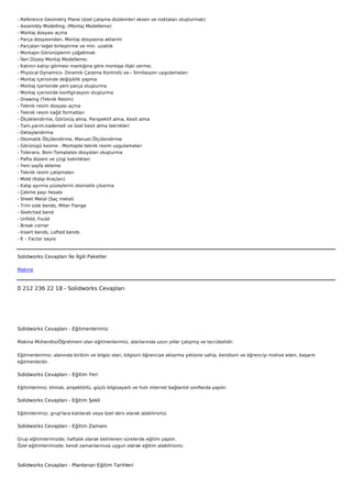 -   Reference Geometry Plane (özel çalışma düzlemleri eksen ve noktaları oluşturmak)
-   Assembly Modelling; (Montaj Modelleme)
-   Montaj dosyası açma
-   Parça dosyasından, Montaj dosyasına aktarım
-   Parçaları teğet birleştirme ve min. uzaklık
-   Montajın Görünüşlerini çoğaltmak
-   İleri Düzey Montaj Modelleme;
-   Katının katıyı görmesi mantığına göre montaja ilişki verme;
-   Physical Dynamics- Dinamik Çarpma Kontrolü ve-- Similasyon uygulamaları
-   Montaj içerisinde değişiklik yapma
-   Montaj içerisinde yeni parça oluşturma
-   Montaj içerisinde konfigirasyon oluşturma
-   Drawing (Teknik Resim)
-   Teknik resim dosyası açma
-   Teknik resim kağıt formatları
-   Ölçeklendirme, Görünüş alma, Perspektif alma, Kesit alma
-   Tam,yarım,kademeli ve özel kesit alma teknikleri
-   Detaylandırma
-   Otomatik Ölçülendirme, Manuel Ölçülendirme
-   Görünüşü kesme , Montajda teknik resim uygulamaları
-   Tolerans, Bom Templates dosyaları oluşturma
-   Pafta düzeni ve çizgi kalınlıkları
-   Yeni sayfa ekleme
-   Teknik resim çalışmaları
-   Mold (Kalıp Araçları)
-   Kalıp ayırma yüzeylerini otomatik çıkarma
-   Çekme payı hesabı
-   Sheet Metal (Saç metal)
-   Trim side bends, Miter Flange
-   Sketched bend
-   Unfold, Fould
-   Break corner
-   Insert bends, Lofted bends
-   K – Factor sayısı



Solidworks Cevapları İle İlgili Paketler

Makine



0 212 236 22 18 - Solidworks Cevapları




Solidworks Cevapları - Eğitmenlerimiz

Makina Mühendisi/Öğretmeni olan eğitmenlerimiz, alanlarında uzun yıllar çalışmış ve tecrübelidir.


Eğitmenlerimiz; alanında birikim ve bilgisi olan, bilgisini öğrenciye aktarma yetisine sahip, kendisini ve öğrenciyi motive eden, başarılı
eğitmenlerdir.

Solidworks Cevapları - Eğitim Yeri

Eğitimlerimiz; klimalı, projektörlü, güçlü bilgisayarlı ve hızlı internet bağlantılı sınıflarda yapılır.

Solidworks Cevapları - Eğitim Şekli

Eğitimlerimizi, grup'lara katılarak veya özel ders olarak alabilirsiniz.

Solidworks Cevapları - Eğitim Zamanı

Grup eğitimlerimizde; haftalık olarak belirlenen sürelerde eğitim yapılır.
Özel eğitimlerimizde; kendi zamanlarınıza uygun olarak eğitim alabilirsiniz.



Solidworks Cevapları - Planlanan Eğitim Tarihleri
 