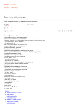 Hafta İçi : 12 01 2012


Hafta Sonu : 14 01 2012




Önkayıt Formu - solidworks cevapları


En kısa sürede size dönmemiz için, aşağıdaki formumuzu doldurunuz.

Ad Soyad (*)      :                             Bize mesajınız
E-posta (*)       :
Tel 1 (*)         :
Tel 2             :

Uygun ders saatleri                                                                    10-13   13-16   16-19   19-22  




-   Ekran ve Çizim alanı tanıtımı
-   Dizayn ağacı tanıtımı ve genel parametrik yapı
-   Eskiz oluşturma teknikleri ve eskiz biçimleri
-   Reference Geometry Plane (özel çalışma düzlemleri eksen ve noktaları oluşturmak)
-   Assembly Modelling; (Montaj Modelleme)
-   Montaj dosyası açma
-   Parça dosyasından, Montaj dosyasına aktarım
-   Parçaları teğet birleştirme ve min. uzaklık
-   Montajın Görünüşlerini çoğaltmak
-   İleri Düzey Montaj Modelleme;
-   Katının katıyı görmesi mantığına göre montaja ilişki verme;
-   Physical Dynamics- Dinamik Çarpma Kontrolü ve-- Similasyon uygulamaları
-   Montaj içerisinde değişiklik yapma
-   Montaj içerisinde yeni parça oluşturma
-   Montaj içerisinde konfigirasyon oluşturma
-   Drawing (Teknik Resim)
-   Teknik resim dosyası açma
-   Teknik resim kağıt formatları
-   Ölçeklendirme, Görünüş alma, Perspektif alma, Kesit alma
-   Tam,yarım,kademeli ve özel kesit alma teknikleri
-   Detaylandırma
-   Otomatik Ölçülendirme, Manuel Ölçülendirme
-   Görünüşü kesme , Montajda teknik resim uygulamaları
-   Tolerans, Bom Templates dosyaları oluşturma
-   Pafta düzeni ve çizgi kalınlıkları
-   Yeni sayfa ekleme
-   Teknik resim çalışmaları
-   Mold (Kalıp Araçları)
-   Kalıp ayırma yüzeylerini otomatik çıkarma
-   Çekme payı hesabı
-   Sheet Metal (Saç metal)
-   Trim side bends, Miter Flange
-   Sketched bend
-   Unfold, Fould
-   Break corner
-   Insert bends, Lofted bends
-   K – Factor sayısı

     Yazılım
     • Yazılım Mühendisliği Cevapları
     • Java Cevapları
     • Java Temel Cevapları
     • Java İleri Cevapları
     • Java Web & JavaEE Cevapları
     • JavaME / J2ME Cevapları
     • Android Cevapları
 