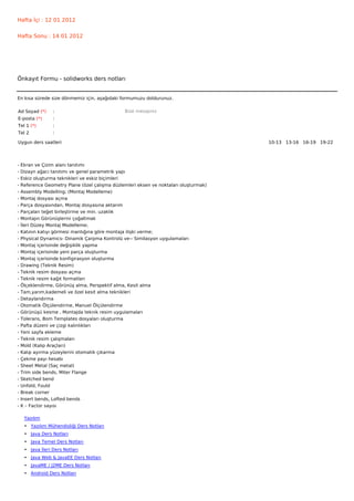 Hafta İçi : 12 01 2012


Hafta Sonu : 14 01 2012




Önkayıt Formu - solidworks ders notları


En kısa sürede size dönmemiz için, aşağıdaki formumuzu doldurunuz.

Ad Soyad (*)      :                             Bize mesajınız
E-posta (*)       :
Tel 1 (*)         :
Tel 2             :

Uygun ders saatleri                                                                    10-13   13-16   16-19   19-22  




-   Ekran ve Çizim alanı tanıtımı
-   Dizayn ağacı tanıtımı ve genel parametrik yapı
-   Eskiz oluşturma teknikleri ve eskiz biçimleri
-   Reference Geometry Plane (özel çalışma düzlemleri eksen ve noktaları oluşturmak)
-   Assembly Modelling; (Montaj Modelleme)
-   Montaj dosyası açma
-   Parça dosyasından, Montaj dosyasına aktarım
-   Parçaları teğet birleştirme ve min. uzaklık
-   Montajın Görünüşlerini çoğaltmak
-   İleri Düzey Montaj Modelleme;
-   Katının katıyı görmesi mantığına göre montaja ilişki verme;
-   Physical Dynamics- Dinamik Çarpma Kontrolü ve-- Similasyon uygulamaları
-   Montaj içerisinde değişiklik yapma
-   Montaj içerisinde yeni parça oluşturma
-   Montaj içerisinde konfigirasyon oluşturma
-   Drawing (Teknik Resim)
-   Teknik resim dosyası açma
-   Teknik resim kağıt formatları
-   Ölçeklendirme, Görünüş alma, Perspektif alma, Kesit alma
-   Tam,yarım,kademeli ve özel kesit alma teknikleri
-   Detaylandırma
-   Otomatik Ölçülendirme, Manuel Ölçülendirme
-   Görünüşü kesme , Montajda teknik resim uygulamaları
-   Tolerans, Bom Templates dosyaları oluşturma
-   Pafta düzeni ve çizgi kalınlıkları
-   Yeni sayfa ekleme
-   Teknik resim çalışmaları
-   Mold (Kalıp Araçları)
-   Kalıp ayırma yüzeylerini otomatik çıkarma
-   Çekme payı hesabı
-   Sheet Metal (Saç metal)
-   Trim side bends, Miter Flange
-   Sketched bend
-   Unfold, Fould
-   Break corner
-   Insert bends, Lofted bends
-   K – Factor sayısı

     Yazılım
     • Yazılım Mühendisliği Ders Notları
     • Java Ders Notları
     • Java Temel Ders Notları
     • Java İleri Ders Notları
     • Java Web & JavaEE Ders Notları
     • JavaME / J2ME Ders Notları
     • Android Ders Notları
 
