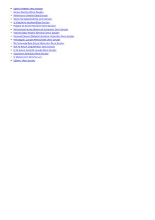 • Eğitim Yönetimi Dersi Soruları
• Kariyer Yönetimi Dersi Soruları
• Performans Yönetimi Dersi Soruları
• Ölçme Ve Değerlendirme Dersi Soruları
• İş Süreçlerini Yenileme Dersi Soruları
• Mülakat Ve Seçme Teknikleri Dersi Soruları
• Performans Karnesi (Balanced Scorecard) Dersi Soruları
• Yetkinlik Bazlı Mülakat Teknikleri Dersi Soruları
• Personel(Çalışan) Maliyetini Azaltma Yöntemleri Dersi Soruları
• Motivasyon, Çalışan Memnuniyeti Dersi Soruları
• Zor İnsanlarla Başa Çıkma Yöntemleri Dersi Soruları
• NLP Ve Koçluk Uygulamaları Dersi Soruları
• İş Ve Sosyal Güvenlik Hukuku Dersi Soruları
• Uygulamalı İş Hukuku Dersi Soruları
• İş Sözleşmeleri Dersi Soruları
• Eğitimci Dersi Soruları
 