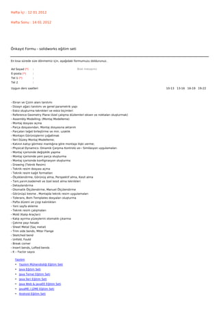 Hafta İçi : 12 01 2012


Hafta Sonu : 14 01 2012




Önkayıt Formu - solidworks eğitim seti


En kısa sürede size dönmemiz için, aşağıdaki formumuzu doldurunuz.

Ad Soyad (*)      :                             Bize mesajınız
E-posta (*)       :
Tel 1 (*)         :
Tel 2             :

Uygun ders saatleri                                                                    10-13   13-16   16-19   19-22  




-   Ekran ve Çizim alanı tanıtımı
-   Dizayn ağacı tanıtımı ve genel parametrik yapı
-   Eskiz oluşturma teknikleri ve eskiz biçimleri
-   Reference Geometry Plane (özel çalışma düzlemleri eksen ve noktaları oluşturmak)
-   Assembly Modelling; (Montaj Modelleme)
-   Montaj dosyası açma
-   Parça dosyasından, Montaj dosyasına aktarım
-   Parçaları teğet birleştirme ve min. uzaklık
-   Montajın Görünüşlerini çoğaltmak
-   İleri Düzey Montaj Modelleme;
-   Katının katıyı görmesi mantığına göre montaja ilişki verme;
-   Physical Dynamics- Dinamik Çarpma Kontrolü ve-- Similasyon uygulamaları
-   Montaj içerisinde değişiklik yapma
-   Montaj içerisinde yeni parça oluşturma
-   Montaj içerisinde konfigirasyon oluşturma
-   Drawing (Teknik Resim)
-   Teknik resim dosyası açma
-   Teknik resim kağıt formatları
-   Ölçeklendirme, Görünüş alma, Perspektif alma, Kesit alma
-   Tam,yarım,kademeli ve özel kesit alma teknikleri
-   Detaylandırma
-   Otomatik Ölçülendirme, Manuel Ölçülendirme
-   Görünüşü kesme , Montajda teknik resim uygulamaları
-   Tolerans, Bom Templates dosyaları oluşturma
-   Pafta düzeni ve çizgi kalınlıkları
-   Yeni sayfa ekleme
-   Teknik resim çalışmaları
-   Mold (Kalıp Araçları)
-   Kalıp ayırma yüzeylerini otomatik çıkarma
-   Çekme payı hesabı
-   Sheet Metal (Saç metal)
-   Trim side bends, Miter Flange
-   Sketched bend
-   Unfold, Fould
-   Break corner
-   Insert bends, Lofted bends
-   K – Factor sayısı

     Yazılım
     • Yazılım Mühendisliği Eğitim Seti
     • Java Eğitim Seti
     • Java Temel Eğitim Seti
     • Java İleri Eğitim Seti
     • Java Web & JavaEE Eğitim Seti
     • JavaME / J2ME Eğitim Seti
     • Android Eğitim Seti
 