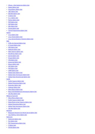 • iPhone - iPad Geliştirme Eğitim Seti
• Delphi Eğitim Seti
• Visual Basic Eğitim Seti
• .NET Eğitim Seti
• ASP.Net Eğitim Seti
• C Eğitim Seti
• C++ Eğitim Seti
• Python Eğitim Seti
• PHP Eğitim Seti
• ASP Eğitim Seti
• SQL Eğitim Seti
• Oracle Eğitim Seti
• Temel Programlama Eğitim Seti
Sistem
• Linux Eğitim Seti
• Linux Temel Eğitim Seti
• Linux Server(Sistem) Yönetimi Eğitim Seti
Web
• HTML Ve İnternet Eğitim Seti
• E-Ticaret Eğitim Seti
• SEO Eğitim Seti
• Adwords Eğitim Seti
• Web Tasarım Eğitim Seti
• WordPress Eğitim Seti
• Joomla Eğitim Seti
• Drupal Eğitim Seti
• CSS Eğitim Seti
• Javascript Eğitim Seti
• JQuery Eğitim Seti
• ASP Eğitim Seti
• PHP Eğitim Seti
• LAMP Eğitim Seti
• Adobe Flash Eğitim Seti
• Adobe Flash Animasyon Eğitim Seti
• Adobe Flash ActionScript Eğitim Seti
Grafik
• Grafik Tasarım Eğitim Seti
• Adobe Photoshop Eğitim Seti
• İllustrator Eğitim Seti
• İndesign Eğitim Seti
• After Effects Eğitim Seti
• Maya (3D Modelleme & Animasyon) Eğitim Seti
• 3ds Max Eğitim Seti
Medya & Yayıncılık
• After Effects Eğitim Seti
• Grafik Tasarım Eğitim Seti
• Dijital Müzik & Ses Tasarımı Eğitim Seti
• Adobe Photoshop Eğitim Seti
• Adobe Flash Animasyon Eğitim Seti
• 3ds Max Eğitim Seti
Donanım
• Bilgisayar Donanım Ve Teknik Servis Eğitim Seti
• Cep Telefonu Tamir Eğitim Seti
Elektronik
• Elektronik Eğitim Seti
• PLC Eğitim Seti
• PIC Programlama Eğitim Seti
• C Eğitim Seti
• OrCAD Eğitim Seti
 
