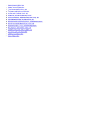 • Eğitim Yönetimi Eğitim Seti
• Kariyer Yönetimi Eğitim Seti
• Performans Yönetimi Eğitim Seti
• Ölçme Ve Değerlendirme Eğitim Seti
• İş Süreçlerini Yenileme Eğitim Seti
• Mülakat Ve Seçme Teknikleri Eğitim Seti
• Performans Karnesi (Balanced Scorecard) Eğitim Seti
• Yetkinlik Bazlı Mülakat Teknikleri Eğitim Seti
• Personel(Çalışan) Maliyetini Azaltma Yöntemleri Eğitim Seti
• Motivasyon, Çalışan Memnuniyeti Eğitim Seti
• Zor İnsanlarla Başa Çıkma Yöntemleri Eğitim Seti
• NLP Ve Koçluk Uygulamaları Eğitim Seti
• İş Ve Sosyal Güvenlik Hukuku Eğitim Seti
• Uygulamalı İş Hukuku Eğitim Seti
• İş Sözleşmeleri Eğitim Seti
• Eğitimci Eğitim Seti
 