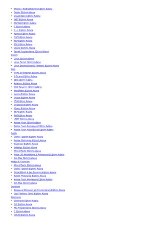 • iPhone - iPad Geliştirme Eğitimi Adana
• Delphi Eğitimi Adana
• Visual Basic Eğitimi Adana
• .NET Eğitimi Adana
• ASP.Net Eğitimi Adana
• C Eğitimi Adana
• C++ Eğitimi Adana
• Python Eğitimi Adana
• PHP Eğitimi Adana
• ASP Eğitimi Adana
• SQL Eğitimi Adana
• Oracle Eğitimi Adana
• Temel Programlama Eğitimi Adana
Sistem
• Linux Eğitimi Adana
• Linux Temel Eğitimi Adana
• Linux Server(Sistem) Yönetimi Eğitimi Adana
Web
• HTML Ve İnternet Eğitimi Adana
• E-Ticaret Eğitimi Adana
• SEO Eğitimi Adana
• Adwords Eğitimi Adana
• Web Tasarım Eğitimi Adana
• WordPress Eğitimi Adana
• Joomla Eğitimi Adana
• Drupal Eğitimi Adana
• CSS Eğitimi Adana
• Javascript Eğitimi Adana
• JQuery Eğitimi Adana
• ASP Eğitimi Adana
• PHP Eğitimi Adana
• LAMP Eğitimi Adana
• Adobe Flash Eğitimi Adana
• Adobe Flash Animasyon Eğitimi Adana
• Adobe Flash ActionScript Eğitimi Adana
Grafik
• Grafik Tasarım Eğitimi Adana
• Adobe Photoshop Eğitimi Adana
• İllustrator Eğitimi Adana
• İndesign Eğitimi Adana
• After Effects Eğitimi Adana
• Maya (3D Modelleme & Animasyon) Eğitimi Adana
• 3ds Max Eğitimi Adana
Medya & Yayıncılık
• After Effects Eğitimi Adana
• Grafik Tasarım Eğitimi Adana
• Dijital Müzik & Ses Tasarımı Eğitimi Adana
• Adobe Photoshop Eğitimi Adana
• Adobe Flash Animasyon Eğitimi Adana
• 3ds Max Eğitimi Adana
Donanım
• Bilgisayar Donanım Ve Teknik Servis Eğitimi Adana
• Cep Telefonu Tamir Eğitimi Adana
Elektronik
• Elektronik Eğitimi Adana
• PLC Eğitimi Adana
• PIC Programlama Eğitimi Adana
• C Eğitimi Adana
• OrCAD Eğitimi Adana
 