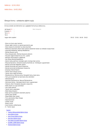 Hafta İçi : 12 01 2012


Hafta Sonu : 14 01 2012




Önkayıt Formu - solidworks eğitimi eyüp


En kısa sürede size dönmemiz için, aşağıdaki formumuzu doldurunuz.

Ad Soyad (*)     :                              Bize mesajınız
E-posta (*)      :
Tel 1 (*)        :
Tel 2            :

Uygun ders saatleri                                                                    10-13   13-16   16-19   19-22  




-   Ekran ve Çizim alanı tanıtımı
-   Dizayn ağacı tanıtımı ve genel parametrik yapı
-   Eskiz oluşturma teknikleri ve eskiz biçimleri
-   Reference Geometry Plane (özel çalışma düzlemleri eksen ve noktaları oluşturmak)
-   Assembly Modelling; (Montaj Modelleme)
-   Montaj dosyası açma
-   Parça dosyasından, Montaj dosyasına aktarım
-   Parçaları teğet birleştirme ve min. uzaklık
-   Montajın Görünüşlerini çoğaltmak
-   İleri Düzey Montaj Modelleme;
-   Katının katıyı görmesi mantığına göre montaja ilişki verme;
-   Physical Dynamics- Dinamik Çarpma Kontrolü ve-- Similasyon uygulamaları
-   Montaj içerisinde değişiklik yapma
-   Montaj içerisinde yeni parça oluşturma
-   Montaj içerisinde konfigirasyon oluşturma
-   Drawing (Teknik Resim)
-   Teknik resim dosyası açma
-   Teknik resim kağıt formatları
-   Ölçeklendirme, Görünüş alma, Perspektif alma, Kesit alma
-   Tam,yarım,kademeli ve özel kesit alma teknikleri
-   Detaylandırma
-   Otomatik Ölçülendirme, Manuel Ölçülendirme
-   Görünüşü kesme , Montajda teknik resim uygulamaları
-   Tolerans, Bom Templates dosyaları oluşturma
-   Pafta düzeni ve çizgi kalınlıkları
-   Yeni sayfa ekleme
-   Teknik resim çalışmaları
-   Mold (Kalıp Araçları)
-   Kalıp ayırma yüzeylerini otomatik çıkarma
-   Çekme payı hesabı
-   Sheet Metal (Saç metal)
-   Trim side bends, Miter Flange
-   Sketched bend
-   Unfold, Fould
-   Break corner
-   Insert bends, Lofted bends
-   K – Factor sayısı

     Yazılım
     • Yazılım Mühendisliği Eğitimi Eyüp
     • Java Eğitimi Eyüp
     • Java Temel Eğitimi Eyüp
     • Java İleri Eğitimi Eyüp
     • Java Web & JavaEE Eğitimi Eyüp
     • JavaME / J2ME Eğitimi Eyüp
     • Android Eğitimi Eyüp
 