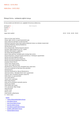 Hafta İçi : 12 01 2012


Hafta Sonu : 14 01 2012




Önkayıt Formu - solidworks eğitimi konya


En kısa sürede size dönmemiz için, aşağıdaki formumuzu doldurunuz.

Ad Soyad (*)     :                              Bize mesajınız
E-posta (*)      :
Tel 1 (*)        :
Tel 2            :

Uygun ders saatleri                                                                    10-13   13-16   16-19   19-22  




-   Ekran ve Çizim alanı tanıtımı
-   Dizayn ağacı tanıtımı ve genel parametrik yapı
-   Eskiz oluşturma teknikleri ve eskiz biçimleri
-   Reference Geometry Plane (özel çalışma düzlemleri eksen ve noktaları oluşturmak)
-   Assembly Modelling; (Montaj Modelleme)
-   Montaj dosyası açma
-   Parça dosyasından, Montaj dosyasına aktarım
-   Parçaları teğet birleştirme ve min. uzaklık
-   Montajın Görünüşlerini çoğaltmak
-   İleri Düzey Montaj Modelleme;
-   Katının katıyı görmesi mantığına göre montaja ilişki verme;
-   Physical Dynamics- Dinamik Çarpma Kontrolü ve-- Similasyon uygulamaları
-   Montaj içerisinde değişiklik yapma
-   Montaj içerisinde yeni parça oluşturma
-   Montaj içerisinde konfigirasyon oluşturma
-   Drawing (Teknik Resim)
-   Teknik resim dosyası açma
-   Teknik resim kağıt formatları
-   Ölçeklendirme, Görünüş alma, Perspektif alma, Kesit alma
-   Tam,yarım,kademeli ve özel kesit alma teknikleri
-   Detaylandırma
-   Otomatik Ölçülendirme, Manuel Ölçülendirme
-   Görünüşü kesme , Montajda teknik resim uygulamaları
-   Tolerans, Bom Templates dosyaları oluşturma
-   Pafta düzeni ve çizgi kalınlıkları
-   Yeni sayfa ekleme
-   Teknik resim çalışmaları
-   Mold (Kalıp Araçları)
-   Kalıp ayırma yüzeylerini otomatik çıkarma
-   Çekme payı hesabı
-   Sheet Metal (Saç metal)
-   Trim side bends, Miter Flange
-   Sketched bend
-   Unfold, Fould
-   Break corner
-   Insert bends, Lofted bends
-   K – Factor sayısı

     Yazılım
     • Yazılım Mühendisliği Eğitimi Konya
     • Java Eğitimi Konya
     • Java Temel Eğitimi Konya
     • Java İleri Eğitimi Konya
     • Java Web & JavaEE Eğitimi Konya
     • JavaME / J2ME Eğitimi Konya
     • Android Eğitimi Konya
 
