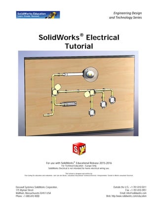 SolidWorks®
Electrical
Tutorial
For use with SolidWorks®
Educational Release 2015-2016
For Technical Education - Europe Only
SolidWorks Electrical is not intended for home electrical wiring use.
This tutorial is designed and written by;
Fine tuning for education and realization: Jack van den Broek, consultant Educational Technical Electrical. Interpretation: Gerald te Wierik consultant Electrical.
Engineering Design
and Technology Series
Dassault Systèmes SolidWorks Corporation,
175 Wyman Street
Waltham, Massachusetts 02451 USA
Phone: +1-800-693-9000
Outside the U.S.: +1-781-810-5011
Fax: +1-781-810-3951
Email: info@solidworks.com
Web: http://www.solidworks.com/education
 