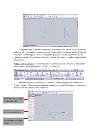 Na figura acima, o contorno original está selecionado. Para agilizar o uso do comando,
podem-se selecionar todos os contornos que vão ser espelhados, junto com a linha de espelho
e acionar o comando após a seleção. Vale lembrar que isto só funciona quando a linha de
espelho é uma linha de construção e nenhuma entidade do contorno a espelhar seja uma linha
de construção.
Padrão de esboço linear: esse comando permite repetir um contorno do esboço, enfileirando
com o original, ao longo dos eixos “x” e/ou “y” do esboço.
Quando selecionado o comando, o Solidworks fornece as opções de acordo com o
Property manager. Os contornos selecionados podem ser copiados inúmeras vezes, com uma
distância constante definida pelo desenhista.
Opções para o eixo X. É possível
inverter a direção do padrão clicando
no ícone ao lado do “Eixo X”
Para habilitar o eixo perpendicular Y
basta alterar a quantidade (maior que 1)
Para selecionar os contornos para o
padrão linear deve-se clicar no quadro
azul e então clicar nos contornos
desejados.
 