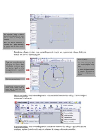 Padrão de esboço circular: esse comando permite repetir um contorno do esboço de forma
radial, em relação a uma origem.
Mover entidades: esse comando permite selecionar um contorno do esboço e move-lo para
uma nova localização.
Copiar entidades: esse comando permite copiar um contorno do esboço e posicioná-lo em
qualquer região. Quando utilizado, as relações de esboço não serão mantidas.
Em “Instâncias a ignorar” o usuário
pode selecionar posições nas quais
não se deseja a repetição do
contorno.
Para isso deve-se selecionar o
retângulo azul e depois selecionar
as posições que não devem conter
o contorno
Para este comando deve-se
selecionar um centro para
rotação dos contornos, que é
um ponto. (pode-se criar
esse ponto com o respectivo
comando)
*Comando Ponto:
Cria pontos no espaço 2D.
Para adicionar o ponto basta
clicar.
Os pontos recebem relações
de esboço e dimensões de
distância em relação a outros
objetos.
Para selecionar os contornos para o
padrão circular deve-se clicar no
quadro azul e então clicar nos
contornos desejados.
Número de repetições
 